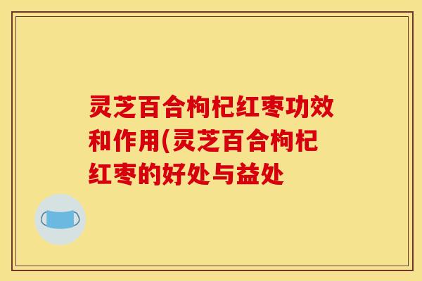 灵芝百合枸杞红枣功效和作用(灵芝百合枸杞红枣的好处与益处
