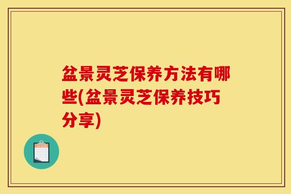 盆景灵芝保养方法有哪些(盆景灵芝保养技巧分享)
