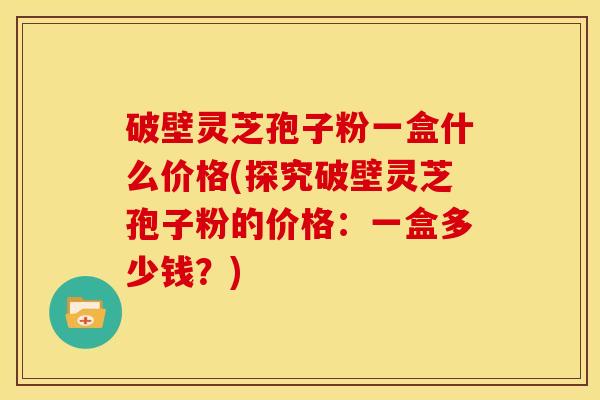 破壁灵芝孢子粉一盒什么价格(探究破壁灵芝孢子粉的价格：一盒多少钱？)