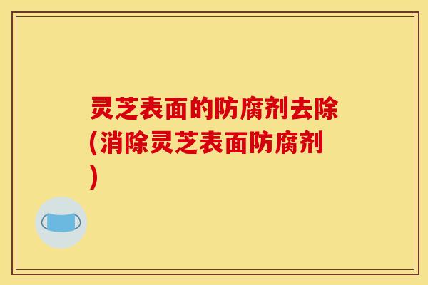 灵芝表面的防腐剂去除(消除灵芝表面防腐剂)