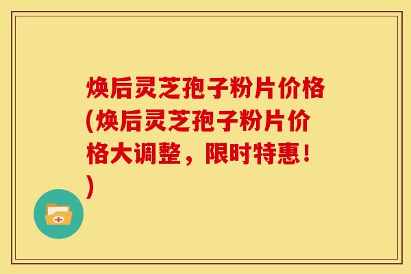 焕后灵芝孢子粉片价格(焕后灵芝孢子粉片价格大调整，限时特惠！)