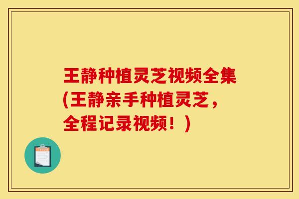 王静种植灵芝视频全集(王静亲手种植灵芝,全程记录视频!)