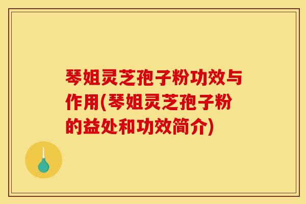琴姐灵芝孢子粉功效与作用(琴姐灵芝孢子粉的益处和功效简介)