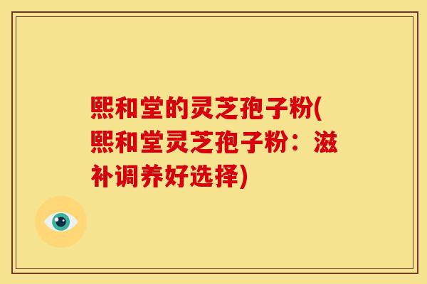 熙和堂的灵芝孢子粉(熙和堂灵芝孢子粉:滋补调养好选择)