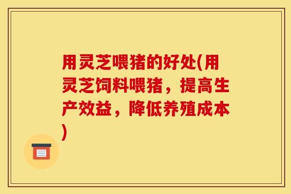 用灵芝喂猪的好处(用灵芝饲料喂猪，提高生产效益，降低养殖成本)