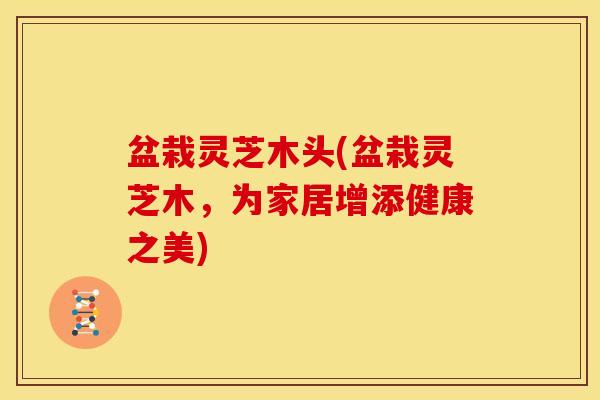 盆栽灵芝木头(盆栽灵芝木,为家居增添健康之美)