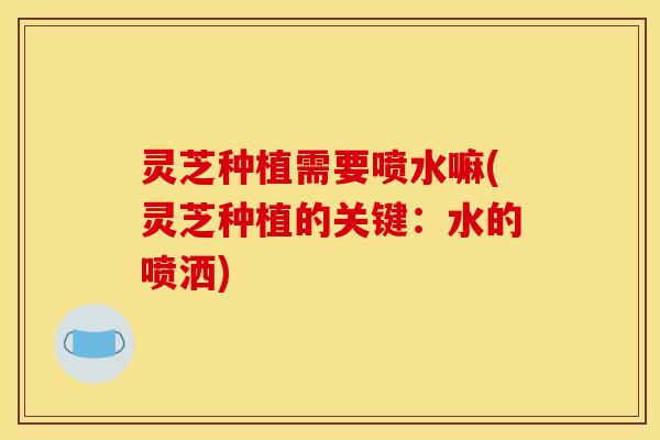 灵芝种植需要喷水嘛(灵芝种植的关键：水的喷洒)
