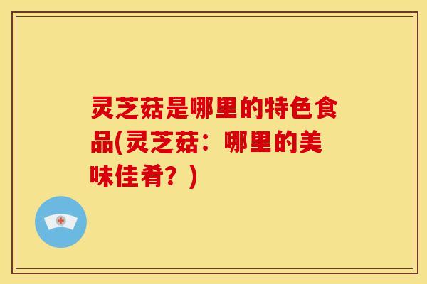 灵芝菇是哪里的特色食品(灵芝菇：哪里的美味佳肴？)