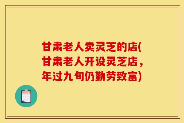 甘肃老人卖灵芝的店(甘肃老人开设灵芝店，年过九旬仍勤劳致富)