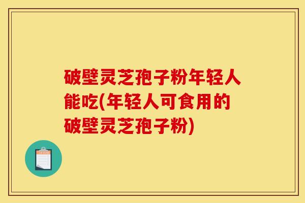 破壁灵芝孢子粉年轻人能吃(年轻人可食用的破壁灵芝孢子粉)