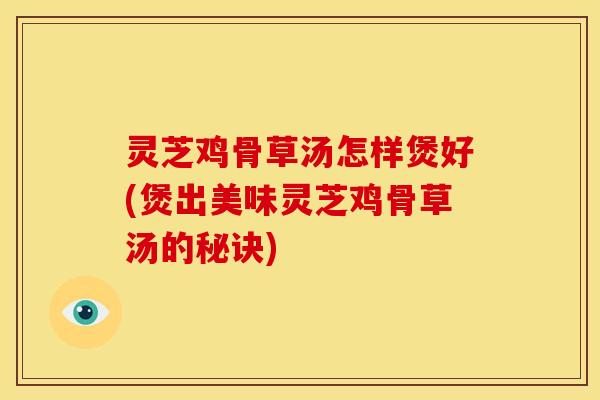 灵芝鸡骨草汤怎样煲好(煲出美味灵芝鸡骨草汤的秘诀)