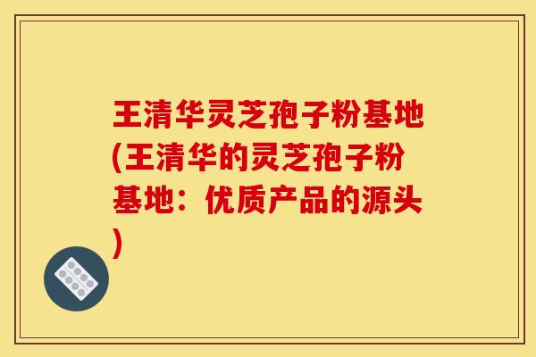 王清华灵芝孢子粉基地(王清华的灵芝孢子粉基地：优质产品的源头)