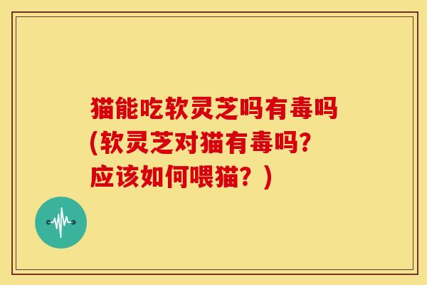 猫能吃软灵芝吗有毒吗(软灵芝对猫有毒吗?应该如何喂猫?)