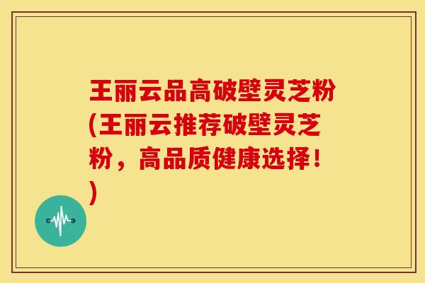 王丽云品高破壁灵芝粉(王丽云推荐破壁灵芝粉,高品质健康选择!)