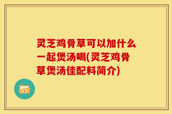 灵芝鸡骨草可以加什么一起煲汤喝(灵芝鸡骨草煲汤佳配料简介)