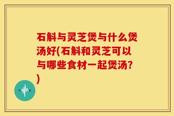 石斛与灵芝煲与什么煲汤好(石斛和灵芝可以与哪些食材一起煲汤?)