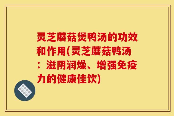 灵芝蘑菇煲鸭汤的功效和作用(灵芝蘑菇鸭汤:滋阴润燥、增强免疫力的健康佳饮)