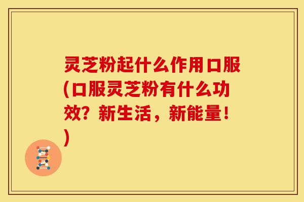 灵芝粉起什么作用口服(口服灵芝粉有什么功效?新生活,新能量!)
