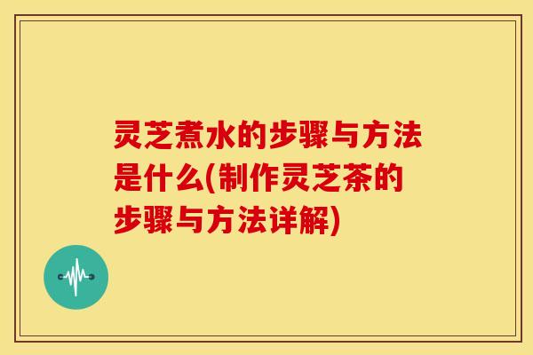 灵芝煮水的步骤与方法是什么(制作灵芝茶的步骤与方法详解)
