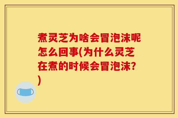 煮灵芝为啥会冒泡沫呢怎么回事(为什么灵芝在煮的时候会冒泡沫?)