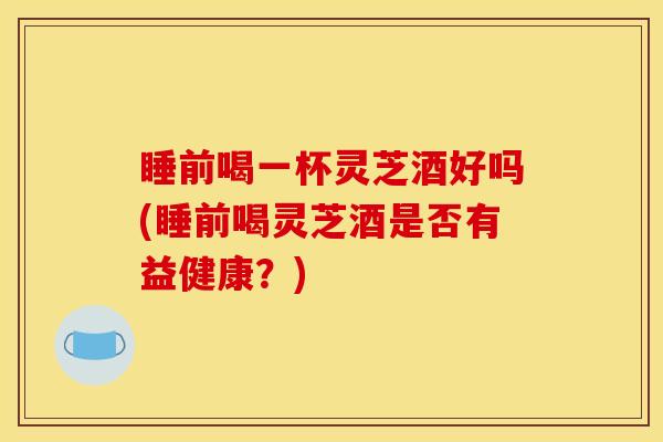 睡前喝一杯灵芝酒好吗(睡前喝灵芝酒是否有益健康？)