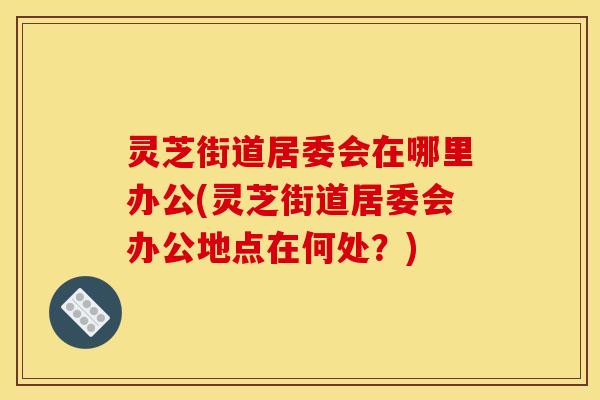 灵芝街道居委会在哪里办公(灵芝街道居委会办公地点在何处？)