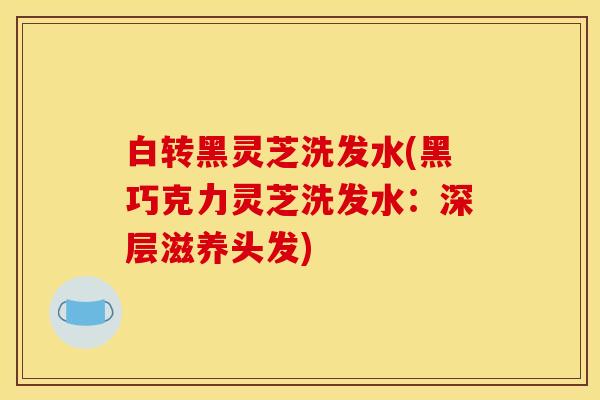 白转黑灵芝洗发水(黑巧克力灵芝洗发水:深层滋养头发)