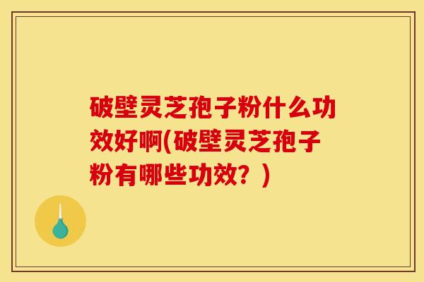 破壁灵芝孢子粉什么功效好啊(破壁灵芝孢子粉有哪些功效？)