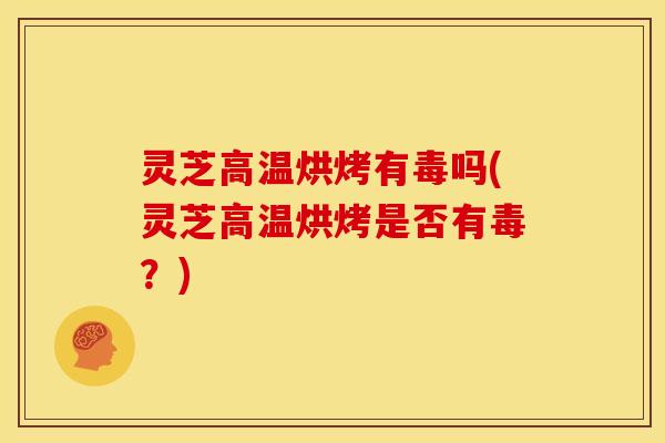 灵芝高温烘烤有毒吗(灵芝高温烘烤是否有毒?)
