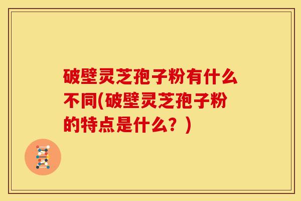 破壁灵芝孢子粉有什么不同(破壁灵芝孢子粉的特点是什么?)