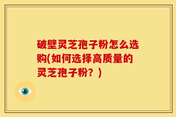 破壁灵芝孢子粉怎么选购(如何选择高质量的灵芝孢子粉？)