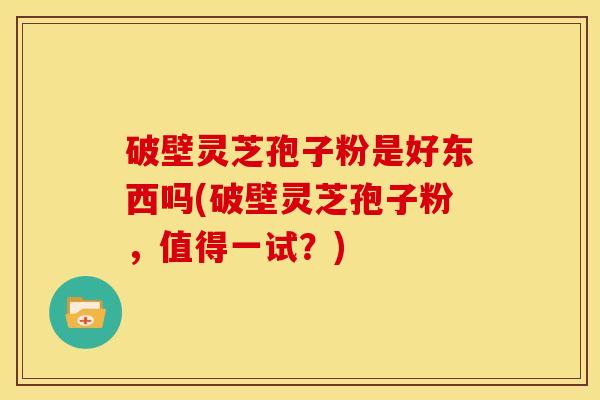 破壁灵芝孢子粉是好东西吗(破壁灵芝孢子粉,值得一试?)