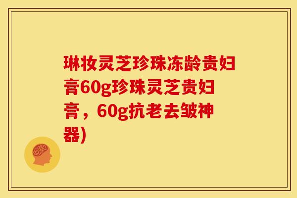 琳妆灵芝珍珠冻龄贵妇膏60g珍珠灵芝贵妇膏,60g抗老去皱神器)