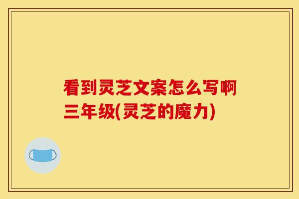 看到灵芝文案怎么写啊三年级(灵芝的魔力)