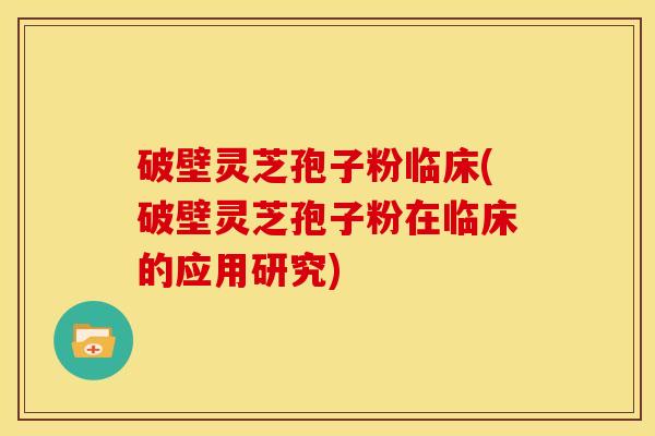 破壁灵芝孢子粉临床(破壁灵芝孢子粉在临床的应用研究)