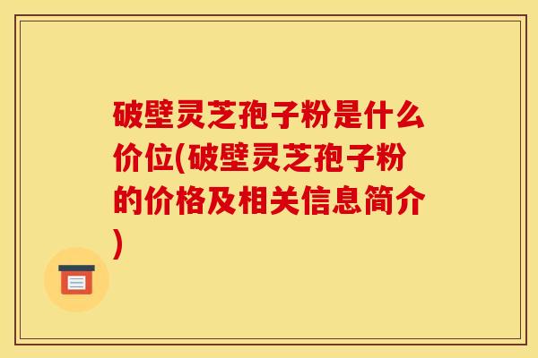 破壁灵芝孢子粉是什么价位(破壁灵芝孢子粉的价格及相关信息简介)