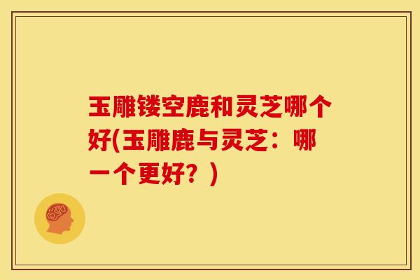 玉雕镂空鹿和灵芝哪个好(玉雕鹿与灵芝:哪一个更好?)