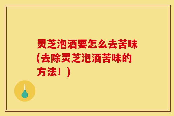 灵芝泡酒要怎么去苦味(去除灵芝泡酒苦味的方法!)