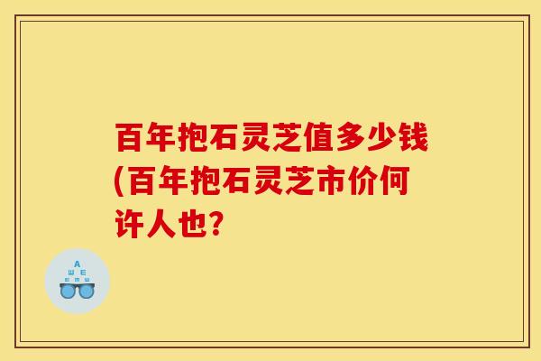 百年抱石灵芝值多少钱(百年抱石灵芝市价何许人也?
