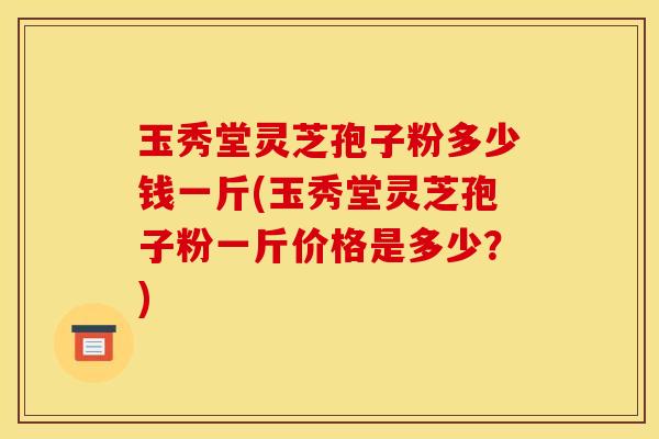 玉秀堂灵芝孢子粉多少钱一斤(玉秀堂灵芝孢子粉一斤价格是多少？)