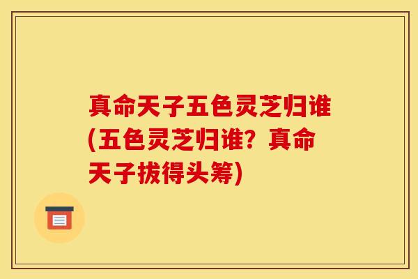 真命天子五色灵芝归谁(五色灵芝归谁？真命天子拔得头筹)