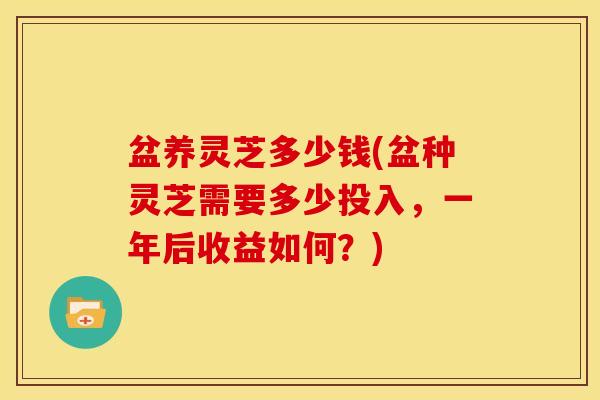 盆养灵芝多少钱(盆种灵芝需要多少投入,一年后收益如何?)
