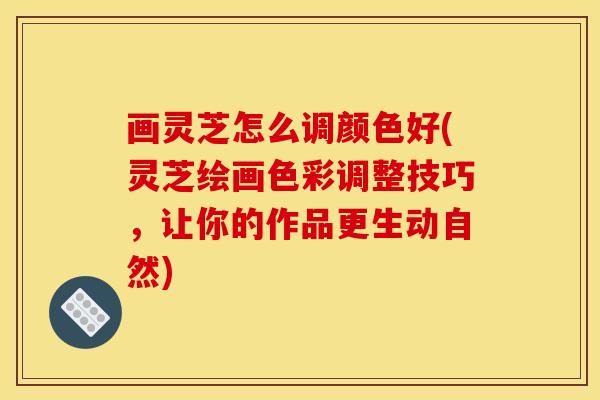 画灵芝怎么调颜色好(灵芝绘画色彩调整技巧,让你的作品更生动自然)