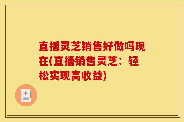 直播灵芝销售好做吗现在(直播销售灵芝:轻松实现高收益)