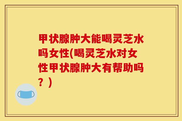 甲状腺肿大能喝灵芝水吗女性(喝灵芝水对女性甲状腺肿大有帮助吗?)