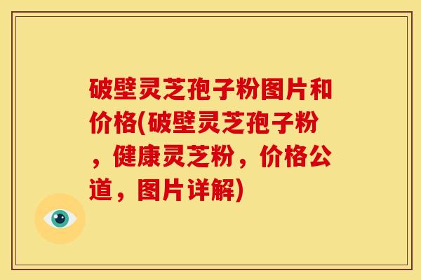 破壁灵芝孢子粉图片和价格(破壁灵芝孢子粉,健康灵芝粉,价格公道,图片详解)