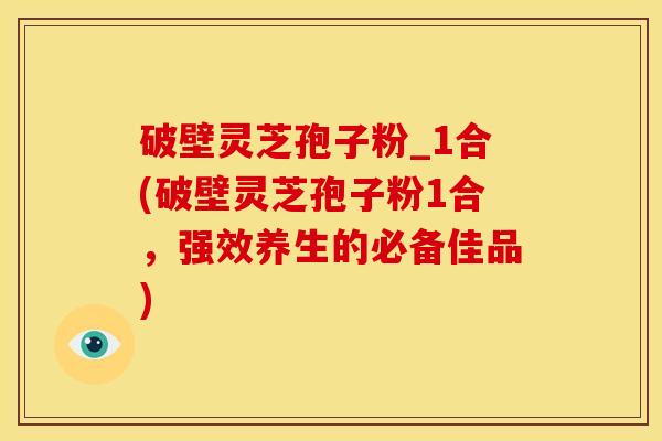 破壁灵芝孢子粉_1合(破壁灵芝孢子粉1合，强效养生的必备佳品)