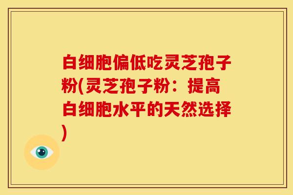 白细胞偏低吃灵芝孢子粉(灵芝孢子粉：提高白细胞水平的天然选择)