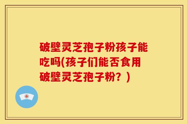 破壁灵芝孢子粉孩子能吃吗(孩子们能否食用破壁灵芝孢子粉?)