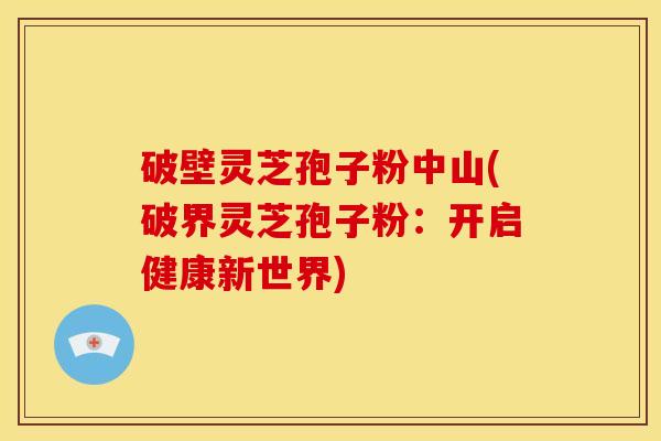 破壁灵芝孢子粉中山(破界灵芝孢子粉：开启健康新世界)